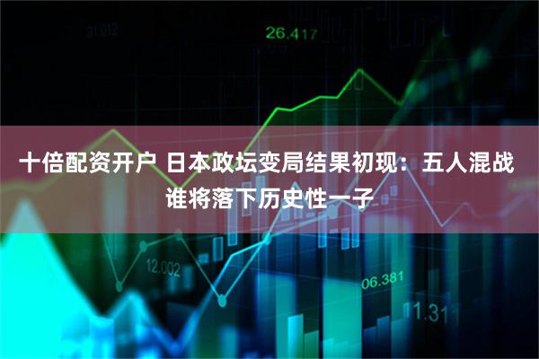 十倍配资开户 日本政坛变局结果初现：五人混战 谁将落下历史性一子