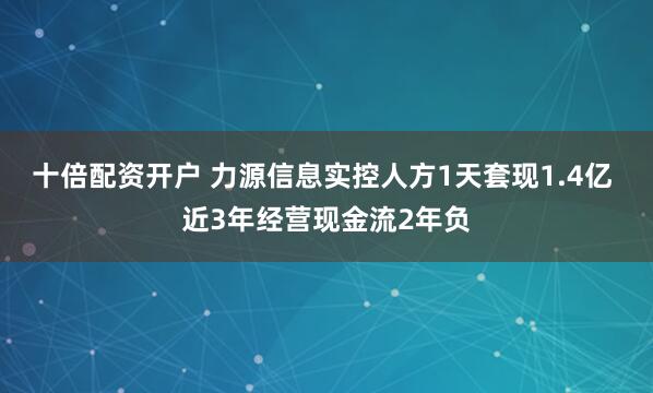 十倍配资开户 力源信息实控人方1天套现1.4亿 近3年经营现金流2年负