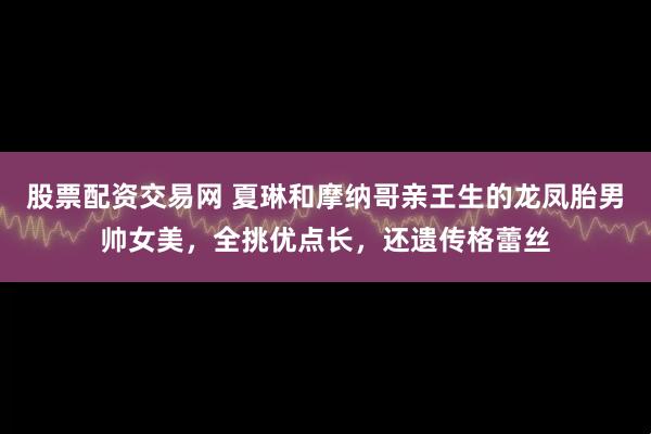 股票配资交易网 夏琳和摩纳哥亲王生的龙凤胎男帅女美，全挑优点长，还遗传格蕾丝
