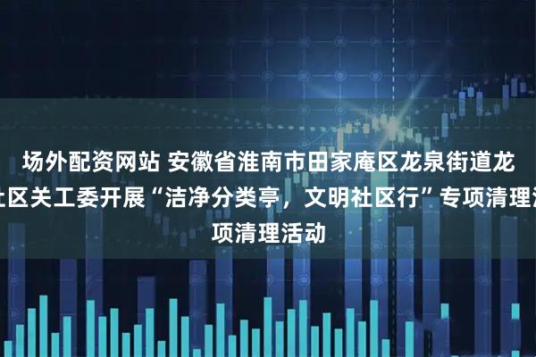 场外配资网站 安徽省淮南市田家庵区龙泉街道龙泉社区关工委开展“洁净分类亭，文明社区行”专项清理活动