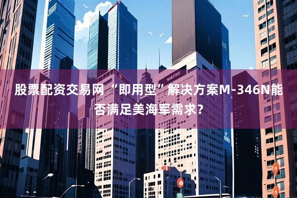 股票配资交易网 “即用型”解决方案M-346N能否满足美海军需求？