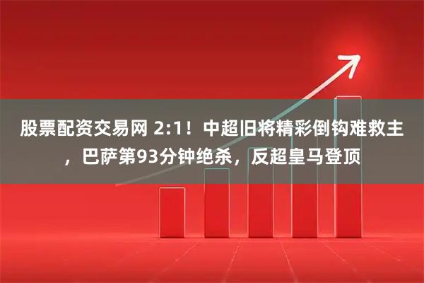 股票配资交易网 2:1！中超旧将精彩倒钩难救主，巴萨第93分钟绝杀，反超皇马登顶