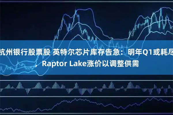 杭州银行股票股 英特尔芯片库存告急：明年Q1或耗尽，Raptor Lake涨价以调整供需