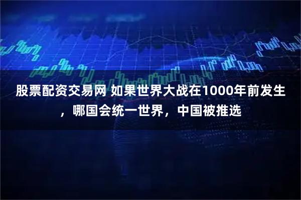股票配资交易网 如果世界大战在1000年前发生，哪国会统一世界，中国被推选