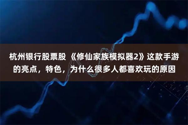 杭州银行股票股 《修仙家族模拟器2》这款手游的亮点，特色，为什么很多人都喜欢玩的原因