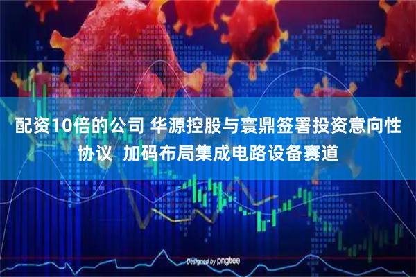 配资10倍的公司 华源控股与寰鼎签署投资意向性协议  加码布局集成电路设备赛道