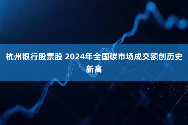 杭州银行股票股 2024年全国碳市场成交额创历史新高