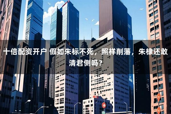 十倍配资开户 假如朱标不死，照样削藩，朱棣还敢清君侧吗？