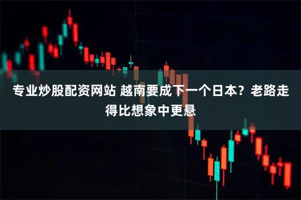 专业炒股配资网站 越南要成下一个日本？老路走得比想象中更悬