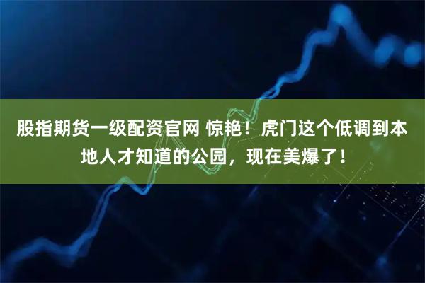股指期货一级配资官网 惊艳！虎门这个低调到本地人才知道的公园，现在美爆了！