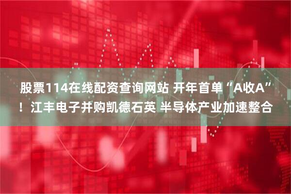 股票114在线配资查询网站 开年首单“A收A”！江丰电子并购凯德石英 半导体产业加速整合