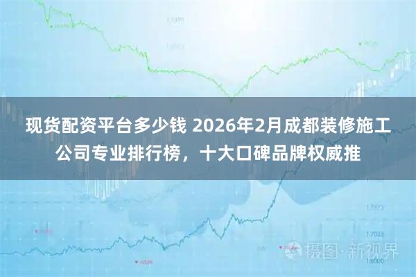 现货配资平台多少钱 2026年2月成都装修施工公司专业排行榜，十大口碑品牌权威推