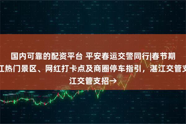国内可靠的配资平台 平安春运交警同行|春节期间湛江热门景区、网红打卡点及商圈停车指引，湛江交管支招→