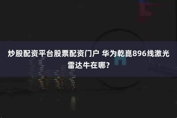 炒股配资平台股票配资门户 华为乾崑896线激光雷达牛在哪？