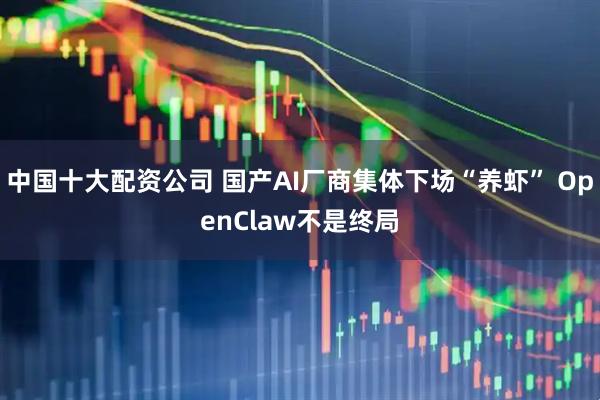 中国十大配资公司 国产AI厂商集体下场“养虾” OpenClaw不是终局