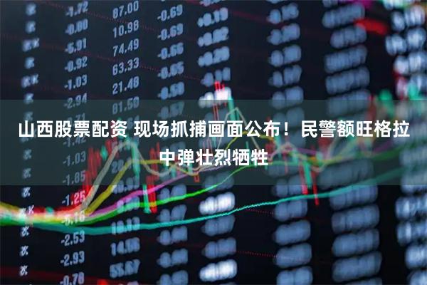 山西股票配资 现场抓捕画面公布！民警额旺格拉中弹壮烈牺牲